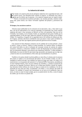 Eduardo Galeano Patas Arriba
Página 63 de 204
La industria del miedo
l miedo es la materia prima de las prósperas industrias de la seguridad privada y del
control social. Una demanda firme sostiene el negocio. La demanda crece tanto o
más que los delitos que la generan, y los expertos aseguran que así seguirá siendo.
Florece el mercado de las policías privadas y las cárceles privadas, mientras todos,
quien más, quien menos, nos vamos volviendo vigilantes del prójimo y prisioneros del
miedo.
El tiempo y los carceleros cautivos
«Nuestra mejor publicidad son los noticieros de la televisión», dice, y bien sabe lo que
dice, uno de los especialistas en la venta de seguridad. En Guatemala, hay ciento ochenta
empresas del ramo, y hay seicientas en México; en Perú, mil quinientas. Hay tres mil en
Colombia. En Canadá y en los Estados Unidos, la seguridad privada gasta el doble que la
seguridad pública; al filo del siglo, habrá dos millones de policías privados en los Estados
Unidos. En Argentina, el negocio de la seguridad mueve mil millones de dólares por año.
En Uruguay, aumenta cada día la cantidad de casas que pasan a tener cuatro cerraduras en
lugar de tres, lo que hace que algunas puertas parezcan guerreros de las Cruzadas.
Una canción de Chico Buarque comienza con los aullidos de la sirena policial: ¡Llame
al ladrón! ¡Llame al ladrón!, suplica el cantor brasileño. En América latina, la industria
del control del delito no sólo se alimenta del incesante torrente de noticias de asaltos,
secuestros, crímenes y violaciones: también se nutre del desprestigio de la policía pública,
que con entusiasmo delinque y que practica una sospechosa ineficacia. Y están enrejadas, o
alambradas, las casas de todos los que tienen algo que perder, por poquito que ese algo sea;
y hasta los ateos nos encomendamos a Dios antes que encomendarnos a la policía.
También en los países donde la policía pública es más eficaz, la alarma ante la amenaza
del crimen se traduce en la privatización del pánico. En los Estados Unidos, no sólo se
multiplica la policía privada, sino también las armas de fuego que están a la orden en la
mesita de luz y en la guantera del automóvil. La National Riffle Association, presidida por
el actor Charlton Heston, tiene casi tres millones de miembros, y justifica la portación de
armas por las Sagradas Escrituras. Motivos no le faltan para hinchar el pecho de orgullo:
hay docientos treinta millones de armas de fuego en manos de los ciudadanos. Eso da un
promedio de una arma por alma, exceptuando a los bebés y a los alumnos del jardín de
infantes. En realidad, el arsenal está concentrado en un tercio de la población: para ese
tercio, el arma es como la mujer amada, que no se puede dormir sin ella, y como la tarjeta
de crédito, que sin ella no se puede salir.
E
 