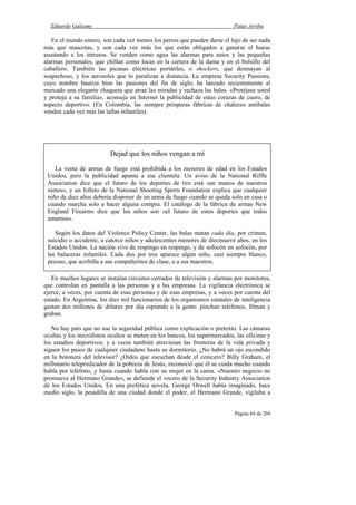 Eduardo Galeano Patas Arriba
Página 64 de 204
En el mundo entero, son cada vez menos los perros que pueden darse el lujo de ser nada
más que mascotas, y son cada vez más los que están obligados a ganarse el hueso
asustando a los intrusos. Se venden como agua las alarmas para autos y las pequeñas
alarmas personales, que chillan como locas en la cartera de la dama y en el bolsillo del
caballero. También las picanas eléctricas portátiles, o shockers, que desmayan al
sospechoso, y los aerosoles que lo paralizan a distancia. La empresa Security Passions,
cuyo nombre bautiza bien las pasiones del fin de siglo, ha lanzado recientemente al
mercado una elegante chaqueta que atrae las miradas y rechaza las balas. «Protéjase usted
y proteja a su familia», aconseja en Internet la publicidad de estas corazas de cuero, de
aspecto deportivo. (En Colombia, las siempre prósperas fábricas de chalecos antibalas
venden cada vez más las tallas infantiles).
En muchos lugares se instalan circuitos cerrados de televisión y alarmas por monitores,
que controlan en pantalla a las personas y a las empresas. La vigilancia electrónica se
ejerce, a veces, por cuenta de esas personas y de esas empresas, y a veces por cuenta del
estado. En Argentina, los diez mil funcionarios de los organismos estatales de inteligencia
gastan dos millones de dólares por día espiando a la gente: pinchan teléfonos, filman y
graban.
No hay país que no use la seguridad pública como explicación o pretexto. Las cámaras
ocultas y los micrófonos ocultos se meten en los bancos, los supermercados, las oficinas y
los estadios deportivos; y a veces también atraviesan las fronteras de la vida privada y
siguen los pasos de cualquier ciudadano hasta su dormitorio. ¿No habrá un ojo escondido
en la botonera del televisor? ¿Oídos que escuchan desde el cenicero? Billy Graham, el
millonario telepredicador de la pobreza de Jesús, reconoció que él se cuida mucho cuando
habla por teléfono, y hasta cuando habla con su mujer en la cama. «Nuestro negocio no
promueve al Hermano Grande», se defiende el vocero de la Security Industry Association
de los Estados Unidos. En una profética novela, George Orwell había imaginado, hace
medio siglo, la pesadilla de una ciudad donde el poder, el Hermano Grande, vigilaba a
Dejad que los niños vengan a mí
La venta de armas de fuego está prohibida a los menores de edad en los Estados
Unidos, pero la publicidad apunta a esa clientela. Un aviso de la National Riffle
Association dice que el futuro de los deportes de tiro está «en manos de nuestros
nietos», y un folleto de la National Shooting Sports Foundation explica que cualquier
niño de diez años debería disponer de un arma de fuego cuando se queda solo en casa o
cuando marcha solo a hacer alguna compra. El catálogo de la fábrica de armas New
England Firearms dice que los niños son «el futuro de estos deportes que todos
amamos».
Según los datos del Violence Policy Center, las balas matan cada día, por crimen,
suicidio o accidente, a catorce niños y adolescentes menores de diecinueve años, en los
Estados Unidos. La nación vive de respingo en respingo, y de sofocón en sofocón, por
las balaceras infantiles. Cada dos por tres aparece algún niño, casi siempre blanco,
pecoso, que acribilla a sus compañeritos de clase, o a sus maestros.
 