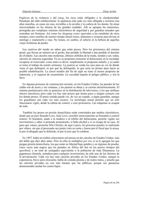 Eduardo Galeano Patas Arriba
Página 66 de 204
Fugitivos de la violencia y del smog, los ricos están obligados a la clandestinidad.
Paradojas del afán exhibicionista: la opulencia está cada vez más obligada a recluirse tras
altas murallas, en casas sin cara, invisibles a la envidia y la codicia de los demás. Se alzan
microciudades en las afueras de las grandes ciudades. Allí se agrupan las mansiones,
protegidas por complejos sistemas electrónicos de seguridad y por guardias armados que
custodian sus fronteras. Así como los shopping center equivalen a las catedrales de otros
tiempos, estos castillos de nuestro tiempo tienen torres, almenares y troneras para divisar al
enemigo y mantenerlo a raya. No tienen, en cambio, el señorío ni la belleza de aquellas
viejas fortalezas de piedra.
Los cautivos del miedo no saben que están presos. Pero los prisioneros del sistema
penal, que llevan un número en el pecho, han perdido la libertad y han perdido el derecho
de olvidarlo. Las cárceles más modernas, últimos chillidos de la moda, tienden a ser, todas,
cárceles de máxima seguridad. Ya no se proponen reinsertar al delincuente en la sociedad,
recuperar al extraviado, como antes se decía: simplemente se proponen aislarlo, y ya nadie
se toma el trabajo de mentir sermones. La justicia se venda los ojos para no ver de dónde
viene el que delinquió, ni por qué ha delinquido, lo que sería un primer paso hacia su
posible rehabilitación. La cárcel modelo del fin de siglo no tiene el menor propósito de
redención, y ni siquiera de escarmiento. La sociedad enjaula al peligro público, y tira la
llave.
En algunas prisiones de construcción reciente, en los Estados Unidos, las paredes de las
celdas son de acero y sin ventanas, y las puertas se abren y se cierran electrónicamente. El
sistema penitenciario sólo es generoso en la distribución de televisores, a los que atribuye
efectos narcóticos; pero cada vez hay más presos que tienen poco o ningún contacto con
los demás presos. El preso aislado puede ver, de vez en cuando, a algún guardián, aunque
los guardianes son cada vez más escasos. La tecnología actual permite que un solo
funcionario vigile, desde la cabina de control, a cien prisioneros. Las máquinas se ocupan
de todo.
También los presos en prisión domiciliaria están controlados por medios electrónicos,
desde que un juez llamado Love, Jack Love, concibió amorosamente un brazalete a control
remoto. El brazalete, atado a la muñeca o al tobillo del delincuente, permite vigilar sus
movimientos y saber si pretende arrancárselo, si bebe alcohol o si se escapa de su casa. Al
paso que vamos, presiente Nils Christie, de aquí a poco, los procesos penales se realizarán
por vídeos, sin que el procesado sea jamás visto en carne y hueso por el fiscal que lo acusa,
ni por el abogado que lo defiende, ni por el juez que lo condena.
En 1997, había un millón ochocientos mil presos en las cárceles de Estados Unidos, más
del doble que diez años antes. Pero la cifra se multiplica por tres si se le agregan los que
purgan prisión domiciliaria, los que están en libertad bajo palabra y en régimen de prueba:
cinco veces más negros que los penados en África del Sur en los peores tiempos del
apartheid, y un total de castigados equivalente a la población de toda Dinamarca. La
gigantesca clientela, tentadora para cualquier inversionista, ha sido uno de los factores de
la privatización. Cada vez hay más cárceles privadas en los Estados Unidos, aunque la
experiencia, breve pero elocuente, habla de comida pésima y de malos tratos, y prueba que
las cárceles privadas no son más baratas que las públicas, porque sus ganancias
desmesuradas anulan los costos bajos.
 