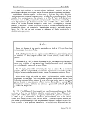 Eduardo Galeano Patas Arriba
Página 67 de 204
Allá por el siglo diecisiete, los carceleros ingleses sobornaban a los jueces para que les
enviaran presos. Cuando les llegaba la hora de la libertad, los presos quedaban endeudados,
y mendigaban o trabajaban para los carceleros hasta el fin de sus días. A fines del siglo
veinte, una empresa norteamericana de prisiones privadas, Corrections Corporation, figura
entre las cinco empresas de más alta cotización en la Bolsa de Nueva York. Corrections
Corporation nació en 1983, con capitales que venían de los pollos fritos de Kentucky, y
desde el pique anunció que iba a vender cárceles como se venden pollos. A fines del 97, el
valor de sus acciones se había multiplicado setenta veces, y la empresa ya colocaba
prisiones en Inglaterra, Australia y Puerto Rico. Pero el mercado interno es la base del
negocio. Hay cada vez más presos en los Estados Unidos: las cárceles son hoteles siempre
llenos. En 1992, más de cien empresas se dedicaban al diseño, construcción o
administración de prisiones.
En 1996, el World Research Group auspició una reunión de especialistas, con el fin de
maximizar el lucro de esta dinámica industria. La convocatoria decía: «Mientras los
arrestos y las condenas están creciendo, las ganancias también: las ganancias del crimen».
La verdad es que la criminalidad ha descendido, en estos últimos años, en los Estados
Unidos, pero el mercado ofrece cada vez más presos. La cantidad de presos aumenta no
sólo cuando la criminalidad crece, sino también cuando disminuye: quien no va preso por
lo que ha hecho, va preso por lo que podría hacer. Las estadísticas del delito no tienen por
Se ofrece
Estos son algunos de los anuncios publicados, en abril de 1998, por la revista
norteamericana Corrections Today.
Bell Atlantic propone «los más seguros sistemas telefónicos», para vigilar y grabar
las llamadas: «El más completo control sobre a quién, cuándo y cómo llaman los
presos».
El anuncio de la US West Inmate Telephone Service muestra un preso al acecho, el
pucho entre los labios: «El podría destriparte. En algún lugar de la cárcel, puede haber
un criminal pesado, que esconde un arma afilada».
En otra página, una sombra amenazante, otro preso al acecho: «No le des ni una
pulgada», advierte la empresa LCN, que ofrece las mejores cerraduras de alta seguridad:
cualquier puerta que no esté herméticamente cerrada «es una abierta invitación al lío».
«Los presos vienen más duros que nunca. Afortunadamente, también nuestros
productos», asegura Modu Form, que fabrica mobiliario indestructible. Motor Coach
Industries muestra el último modelo de su prisión sobre ruedas: algo así como una
perrera dividida en jaulas de acero: «Ahorre tiempo, ahorre dólares», aconseja Mark
Correctional Systems, fabricante de prisiones: «¡Economía! ¡Calidad! ¡Rapidez!
¡Durabilidad! ¡Seguridad!»
 