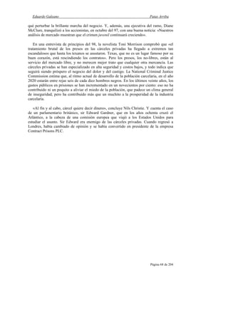 Eduardo Galeano Patas Arriba
Página 68 de 204
qué perturbar la brillante marcha del negocio. Y, además, una ejecutiva del ramo, Diane
McClure, tranquilizó a los accionistas, en octubre del 97, con una buena noticia: «Nuestros
análisis de mercado muestran que el crimen juvenil continuará creciendo».
En una entrevista de principios del 98, la novelista Toni Morrison comprobó que «el
tratamiento brutal de los presos en las cárceles privadas ha llegado a extremos tan
escandalosos que hasta los texanos se asustaron. Texas, que no es un lugar famoso por su
buen corazón, está rescindiendo los contratos». Pero los presos, los no-libres, están al
servicio del mercado libre, y no merecen mejor trato que cualquier otra mercancía. Las
cárceles privadas se han especializado en alta seguridad y costos bajos, y todo indica que
seguirá siendo próspero el negocio del dolor y del castigo. La National Criminal Justice
Commission estima que, al ritmo actual de desarrollo de la población carcelaria, en el año
2020 estarán entre rejas seis de cada diez hombres negros. En los últimos veinte años, los
gastos públicos en prisiones se han incrementado en un novecientos por ciento: eso no ha
contribuido ni un poquito a aliviar el miedo de la población, que padece un clima general
de inseguridad, pero ha contribuido más que un muchito a la prosperidad de la industria
carcelaria.
«Al fin y al cabo, cárcel quiere decir dinero», concluye Nils Christie. Y cuenta el caso
de un parlamentario británico, sir Edward Gardner, que en los años ochenta cruzó el
Atlántico, a la cabeza de una comisión europea que viajó a los Estados Unidos para
estudiar el asunto. Sir Edward era enemigo de las cárceles privadas. Cuando regresó a
Londres, había cambiado de opinión y se había convertido en presidente de la empresa
Contract Prisons PLC.
 