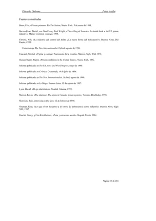 Eduardo Galeano Patas Arriba
Página 69 de 204
Fuentes consultadas
Bates, Eric, «Private prisons». En The Nation, Nueva York, 5 de enero de 1998.
Burton-Rose, Daniel, con Dan Pens y Paul Wright, «The celling of America. An inside look at the US prison
industry». Maine, Common Courage, 1998.
Christie, Nils, «La industria del control del delito. ¿La nueva forma del holocausto?». Buenos Aires, Del
Puerto, 1993.
Entrevista en The New Internationalist, Oxford, agosto de 1996.
Foucault, Michel, «Vigilar y castigar. Nacimiento de la prisión». México, Siglo XXI, 1976.
Human Rights Watch, «Prison conditions in the United States». Nueva York, 1992.
Informe publicado en The US News and World Report, mayo de 1995.
Informe publicado en Crónica, Guatemala, 19 de julio de 1996.
Informe publicado en The New Internationalist, Oxford, agosto de 1996.
Informe publicado en La Maga, Buenos Aires, 13 de agosto de 1997.
Lyon, David, «El ojo electrónico». Madrid, Alianza, 1995.
Marron, Kevin, «The slammer: The crisis in Canadas prison system». Toronto, Doubleday, 1996.
Morrison, Toni, entrevista en Die Zeit, 12 de febrero de 1998.
Neuman, Elías, «Los que viven del delito y los otros. La delincuencia como industria». Buenos Aires, Siglo
XXI, 1997.
Rusche, Georg, y Otto Kirchheimer, «Pena y estructura social». Bogotá, Temis, 1984.
 