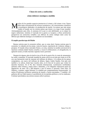 Eduardo Galeano Patas Arriba
Página 70 de 204
Clases de corte y confección:
cómo elaborar enemigos a medida
uchos de los grandes negocios promueven el crimen y del crimen viven. Nunca
hubo tanta concentración de recursos económicos y de conocimientos científicos
y tecnológicos dedicados a la producción de muerte. Los países que más armas
venden al mundo son los mismos países que tienen a su cargo la paz mundial.
Afortunadamente para ellos, la amenaza de la paz se está debilitando, ya se alejan los
negros nubarrones, mientras el mercado de la guerra se recupera y ofrece promisorias
perspectivas de carnicerías rentables. Las fábricas de armas trabajan tanto como las
fábricas que elaboran enemigos a la medida de sus necesidades.
El amplio guardarropa del Diablo
Buenas noticias para la economía militar, que es como decir: buenas noticias para la
economía. La industria de las armas, venta de muerte, exportación de violencia, trabaja y
prospera. El mundo ofrece mercados firmes y en alza, mientras la siembra universal de la
injusticia continúa dando buenas cosechas y crecen la delincuencia y la drogadicción, la
agitación social y el odio nacional, regional, local y personal.
Después de algunos años de declive tras el fin de la guerra fría, la venta de armamentos
ha vuelto a aumentar. El mercado mundial de armas creció en un ocho por ciento en el 96,
con una facturación total de cuarenta mil millones de dólares. A la cabeza de los países
compradores, con nueve mil millones de dólares, figura Arabia Saudita. Este país está
también a la cabeza, desde hace muchos años, en la lista de los países que violan los
derechos humanos. En el 96, dice Amnistía Internacional, «continuaron recibiéndose
informes sobre torturas y malos tratos a detenidos, y los tribunales impusieron penas de
flagelación, de entre 120 y 200 latigazos, a por lo menos 27 personas. Entre ellos, 24
filipinos, a quienes, según informes, se condenó por comportamientos homosexuales. Al
menos 69 personas recibieron sentencias de muerte y fueron ejecutadas». Y también: «El
gobierno del rey Fahd mantuvo la prohibición de los partidos políticos y de los sindicatos.
Continuó ejerciéndose una estricta censura sobre la prensa».
M
 