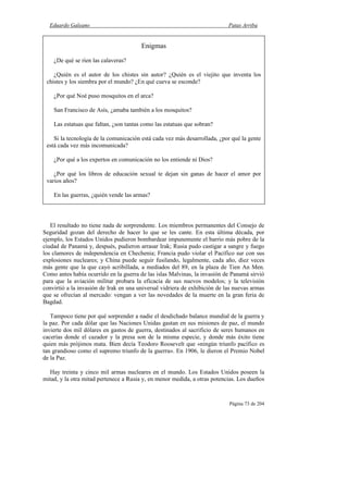 Eduardo Galeano Patas Arriba
Página 73 de 204
El resultado no tiene nada de sorprendente. Los miembros permanentes del Consejo de
Seguridad gozan del derecho de hacer lo que se les cante. En esta última década, por
ejemplo, los Estados Unidos pudieron bombardear impunemente el barrio más pobre de la
ciudad de Panamá y, después, pudieron arrasar Irak; Rusia pudo castigar a sangre y fuego
los clamores de independencia en Chechenia; Francia pudo violar el Pacífico sur con sus
explosiones nucleares; y China puede seguir fusilando, legalmente, cada año, diez veces
más gente que la que cayó acribillada, a mediados del 89, en la plaza de Tien An Men.
Como antes había ocurrido en la guerra de las islas Malvinas, la invasión de Panamá sirvió
para que la aviación militar probara la eficacia de sus nuevos modelos; y la televisión
convirtió a la invasión de Irak en una universal vidriera de exhibición de las nuevas armas
que se ofrecían al mercado: vengan a ver las novedades de la muerte en la gran feria de
Bagdad.
Tampoco tiene por qué sorprender a nadie el desdichado balance mundial de la guerra y
la paz. Por cada dólar que las Naciones Unidas gastan en sus misiones de paz, el mundo
invierte dos mil dólares en gastos de guerra, destinados al sacrificio de seres humanos en
cacerías donde el cazador y la presa son de la misma especie, y donde más éxito tiene
quien más prójimos mata. Bien decía Teodoro Roosevelt que «ningún triunfo pacífico es
tan grandioso como el supremo triunfo de la guerra». En 1906, le dieron el Premio Nobel
de la Paz.
Hay treinta y cinco mil armas nucleares en el mundo. Los Estados Unidos poseen la
mitad, y la otra mitad pertenece a Rusia y, en menor medida, a otras potencias. Los dueños
Enigmas
¿De qué se ríen las calaveras?
¿Quién es el autor de los chistes sin autor? ¿Quién es el viejito que inventa los
chistes y los siembra por el mundo? ¿En qué cueva se esconde?
¿Por qué Noé puso mosquitos en el arca?
San Francisco de Asís, ¿amaba también a los mosquitos?
Las estatuas que faltan, ¿son tantas como las estatuas que sobran?
Si la tecnología de la comunicación está cada vez más desarrollada, ¿por qué la gente
está cada vez más incomunicada?
¿Por qué a los expertos en comunicación no los entiende ni Dios?
¿Por qué los libros de educación sexual te dejan sin ganas de hacer el amor por
varios años?
En las guerras, ¿quién vende las armas?
 
