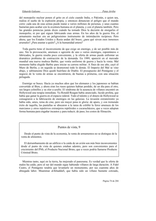 Eduardo Galeano Patas Arriba
Página 74 de 204
del monopolio nuclear ponen el grito en el cielo cuando India, o Pakistán, o quien sea,
realiza el sueño de la explosión propia, y entonces denuncian el peligro que el mundo
corre: cada una de esas armas puede matar a varios millones de personas, y unas cuantas
bastarían para acabar con la aventura humana en el planeta, y con el planeta también. Pero
las grandes potencias jamás dicen cuándo ha tomado Dios la decisión de otorgarles el
monopolio, ni por qué siguen fabricando esas armas. En los años de la guerra fría, el
armamento nuclear era un peligrosísimo instrumento de intimidación recíproca. Pero
ahora, que los Estados Unidos y Rusia andan del brazo, ¿para qué sirven esos inmensos
arsenales? ¿Para asustar a quién? ¿A la humanidad entera?
Toda guerra tiene el inconveniente de que exige un enemigo, y de ser posible más de
uno. Sin la provocación, amenaza o agresión de uno o varios enemigos, espontáneos o
fabricados, la guerra resulta poco conveniente, y la oferta de armas puede enfrentar un
dramático problema de contracción de la demanda. En 1989, apareció en el mercado
mundial una nueva muñeca Barbie, que vestía uniforme de guerra y hacía la venia. Mal
momento había elegido Barbie para iniciar su carrera militar. A fines de ese año, cayó el
Muro de Berlín, y en seguida se desmoronó todo lo demás. El Imperio del Mal se vino
abajo, y súbitamente Dios quedó huérfano de Diablo. El presupuesto del Pentágono y el
negocio de la venta de armas se encontraron, de buenas a primeras, con una situación
peliaguda.
Enemigo se busca. Hacía ya muchos años que los alemanes y los japoneses se habían
convertido al Bien, y ahora eran los rusos quienes habían perdido, de un día para el otro,
sus largos colmillos y su olor a azufre. El síndrome de la ausencia de villanos encontró en
Hollywood una terapia inmediata. Ya Ronald Reagan había anunciado, lúcido profeta, que
había que ganar la guerra en el espacio sideral. Todo el talento y el dinero de Hollywood se
consagraron a la fabricación de enemigos en las galaxias. La invasión extraterrestre ya
había sido, antes, tema de cine, pero sin mayor pena ni gloria: de apuro, y con tremendo
éxito de taquilla, las pantallas se abocaron a la tarea de exhibir la feroz amenaza de los
marcianos y otros repulsivos extranjeros reptiloides o cucaracháceos, que a veces adoptan
forma humana para engañar incautos y para reducir, de paso, los costos de filmación.
Mientras tanto, aquí en la tierra, ha mejorado el panorama. Es verdad que la oferta de
malos ha caído, pero al sur del mundo sigue habiendo villanos de larga duración. A Fidel
Castro, el Pentágono tendría que levantarle un monumento, por sus cuarenta años de
abnegada labor. Muammar al-Khaddafi, que había sido un villano bastante cotizado,
Puntos de vista, 9
Desde el punto de vista de la economía, la venta de armamentos no se distingue de la
venta de alimentos.
El derrumbamiento de un edificio o la caída de un avión son más bien inconvenientes
desde el punto de vista de quienes estaban adentro, pero son convenientes para el
crecimiento del PNb, el Producto Nacional Bruto, que a veces podría llamarse Producto
Criminal Bruto.
 
