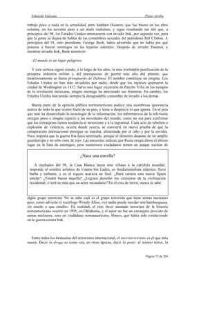 Eduardo Galeano Patas Arriba
Página 75 de 204
trabaja poco o nada en la actualidad, pero Saddam Hussein, que fue bueno en los años
ochenta, en los noventa pasó a ser malo malísimo, y sigue resultando tan útil que, a
principios del 98, los Estados Unidos amenazaron con invadir Irak, por segunda vez, para
que la gente se dejara de hablar de las costumbres sexuales del presidente Bill Clinton. A
principios del 91, otro presidente, George Bush, había advertido que no había por qué
ponerse a buscar enemigos en las lejanías siderales. Después de invadir Panamá, y
mientras invadía Irak, Bush sentenció:
-El mundo es un lugar peligroso.
Y esta certeza siguió siendo, a lo largo de los años, la más irrefutable justificación de la
próspera industria militar y del presupuesto de guerra más alto del planeta, que
misteriosamente se llama presupuesto de Defensa. El nombre constituye un enigma. Los
Estados Unidos no han sido invadidos por nadie, desde que los ingleses quemaron la
ciudad de Washington en 1812. Salvo una fugaz excursión de Pancho Villa en los tiempos
de la revolución mexicana, ningún enemigo ha atravesado sus fronteras. En cambio, los
Estados Unidos han tenido siempre la desagradable costumbre de invadir a los demás.
Buena parte de la opinión pública norteamericana padece una asombrosa ignorancia
acerca de todo lo que ocurre fuera de su país, y teme o desprecia lo que ignora. En el país
que más ha desarrollado la tecnología de la información, los informativos de la televisión
otorgan poco o ningún espacio a las novedades del mundo, como no sea para confirmar
que los extranjeros tienen tendencia al terrorismo y a la ingratitud. Cada acto de rebelión o
explosión de violencia, ocurra donde ocurra, se convierte en nueva prueba de que la
conspiración internacional prosigue su marcha, alimentada por el odio y por la envidia.
Poco importa que la guerra fría haya terminado, porque el demonio dispone de un amplio
guardarropa y no sólo viste de rojo. Las encuestas indican que Rusia ocupa ahora el último
lugar en la lista de enemigos, pero numerosos ciudadanos temen un ataque nuclear de
algún grupo terrorista. No se sabe cuál es el grupo terrorista que tiene armas nucleares
pero, como advierte el sociólogo Woody Allen, «ya nadie puede morder una hamburguesa,
sin miedo a que estalle». En realidad, el más feroz atentado terrorista de la historia
norteamericana ocurrió en 1995, en Oklahoma, y el autor no fue un extranjero provisto de
armas nucleares, sino un ciudadano norteamericano, blanco, que había sido condecorado
en la guerra contra Irak.
Entre todos los fantasmas del terrorismo internacional, el narcoterrorismo es el que más
asusta. Decir la droga es como era, en otras épocas, decir la peste: el mismo terror, la
¿Nace una estrella?
A mediados del 98, la Casa Blanca lanza otro villano a la cartelera mundial:
responde al nombre artístico de Usama bin Laden, es fundamentalista islámico, lleva
barba y turbante, y en el regazo acaricia un fusil. ¿Hará carrera esta nueva figura
estelar? ¿Tendrá buena taquilla? ¿Logrará demoler los cimientos de la civilización
occidental, o será no más que un actor secundario? En el cine de terror, nunca se sabe.
 