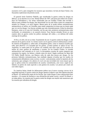 Eduardo Galeano Patas Arriba
Página 78 de 204
escenario civil y para otorgarles los recursos que necesitan a la hora de hacer frente a las
frecuentes explosiones de protesta social.
El general Jesús Gutiérrez Rebollo, que encabezaba la guerra contra las drogas en
México, ya no duerme en su casa. Desde febrero de 1997, está preso por tráfico de cocaína.
Pero los helicópteros y las armas sofisticadas que los Estados Unidos han enviado a
México para combatir las drogas, han demostrado ser los más útiles contra los campesinos
alzados en Chiapas y en otros lugares. Buena parte de la ayuda militar norteamericana
antinarcóticos se utiliza, en Colombia, para matar campesinos en áreas que no tienen nada
que ver con las drogas. Las fuerzas armadas que más sistemáticamente violan los derechos
humanos, como es el caso de Colombia, son las que más asistencia norteamericana están
recibiendo, en armamentos y en asesoría técnica. Esas fuerzas armadas llevan ya unos
cuantos años en guerra contra los pobres enemigos del orden, y en defensa del orden
enemigo de los pobres.
Al fin y al cabo, de eso se trata. Exactamente de eso: la guerra contra las drogas es una
máscara de la guerra social. Lo mismo ocurre con la guerra contra la delincuencia común.
Se sataniza al drogadicto y, sobre todo, al drogadicto pobre, como se sataniza al pobre que
roba, para absolver a la sociedad que los genera. ¿Contra quiénes se aplica la ley? En
Argentina, la cuarta parte de los presos sin condena está entre rejas por la tenencia de
menos de cinco gramos de marihuana o cocaína. En los Estados Unidos, la cruzada
antinarcóticos está centrada en el crack, la devastadora cocaína de cuarta categoría que
consumen los negros, los latinos y demás carne de cárcel. Según confiesan los datos del
US Public Health Service, son blancos ocho de cada diez presos por drogas. En las
prisiones federales norteamericanas, han estallado algunas revueltas que los medios de
comunicación difundieron como motines raciales: eran protestas contra la injusticia de las
sentencias, que castigan a los adictos al crack con una severidad cien veces mayor que la
que se aplica contra los consumidores de cocaína. Literalmente, cien veces: según la ley
federal, un gramo de crack equivale a cien gramos de cocaína. Los presos por crack son
casi todos negros.
En América latina, donde los delincuentes pobres son el nuevo enemigo interno de la
seguridad nacional, la guerra contra las drogas apunta al objetivo que Nilo Batista describe
en Brasil: «El adolescente negro de las favelas, que vende drogas a otros adolescentes bien
nacidos». ¿Un asunto de farmacia o una afirmación del poder social y racial? En Brasil, y
en todas partes, los muertos por la guerra contra las drogas son mucho más numerosos que
los muertos por sobredosis de drogas.
 