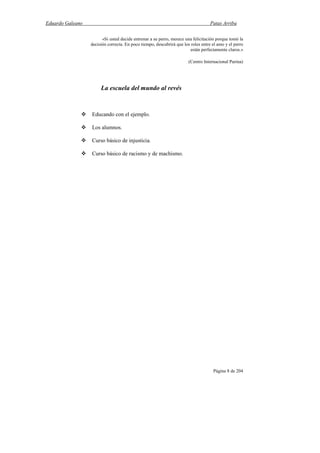 Eduardo Galeano Patas Arriba
Página 8 de 204
«Si usted decide entrenar a su perro, merece una felicitación porque tomó la
decisión correcta. En poco tiempo, descubrirá que los roles entre el amo y el perro
están perfectamente claros.»
(Centro Internacional Purina)
La escuela del mundo al revés
Educando con el ejemplo.
Los alumnos.
Curso básico de injusticia.
Curso básico de racismo y de machismo.
 