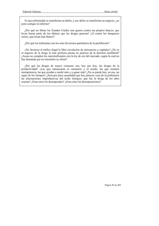 Eduardo Galeano Patas Arriba
Página 80 de 204
Si una enfermedad se transforma en delito, y ese delito se transforma en negocio, ¿es
justo castigar al enfermo?
¿Por qué no libran los Estados Unidos una guerra contra sus propios bancos, que
lavan buena parte de los dólares que las drogas generan? ¿O contra los banqueros
suizos, que lavan más blanco?
¿Por qué los traficantes son los más fervorosos partidarios de la prohibición?
¿No favorece el tráfico ilegal la libre circulación de mercancías y capitales? ¿No es
el negocio de la droga la más perfecta puesta en práctica de la doctrina neoliberal?
¿Acaso no cumplen los narcotraficantes con la ley de oro del mercado, según la cual no
hay demanda que no encuentre su oferta?
¿Por qué las drogas de mayor consumo son, hoy por hoy, las drogas de la
productividad? ¿Las que enmascaran el cansancio y el miedo, las que mienten
omnipotencia, las que ayudan a rendir más y a ganar más? ¿No se puede leer, en eso, un
signo de los tiempos? ¿Será por pura casualidad que hoy parecen cosa de la prehistoria
las alucinaciones improductivas del ácido lisérgico, que fue la droga de los años
sesenta? ¿Eran otros los desesperados? ¿Eran otras las desesperaciones?
 