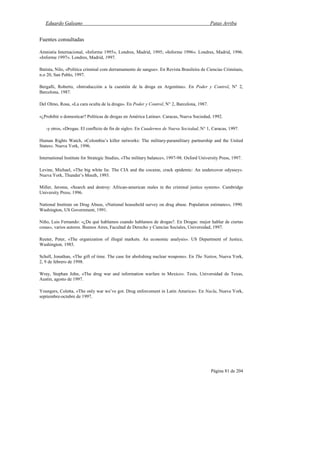 Eduardo Galeano Patas Arriba
Página 81 de 204
Fuentes consultadas
Amnistía Internacional, «Informe 1995», Londres, Madrid, 1995; «Informe 1996». Londres, Madrid, 1996.
«Informe 1997». Londres, Madrid, 1997.
Batista, Nilo, «Política criminal com derramamento de sangue». En Revista Brasileira de Ciencias Criminais,
n.o 20, San Pablo, 1997.
Bergalli, Roberto, «Introducción a la cuestión de la droga en Argentina». En Poder y Control, N° 2,
Barcelona, 1987.
Del Olmo, Rosa, «La cara oculta de la droga». En Poder y Control, N° 2, Barcelona, 1987.
«¿Prohibir o domesticar? Políticas de drogas en América Latina». Caracas, Nueva Sociedad, 1992.
-y otros, «Drogas. El conflicto de fin de siglo». En Cuadernos de Nueva Sociedad, N° 1, Caracas, 1997.
Human Rights Watch, «Colombia’s killer networks: The military-paramilitary partnership and the United
States». Nueva York, 1996.
International Institute for Strategic Studies, «The military balance», 1997-98. Oxford University Press, 1997.
Levine, Michael, «The big white lie. The CIA and the cocaine, crack epidemic: An undercover odyssey».
Nueva York, Thunder’s Mouth, 1993.
Miller, Jerome, «Search and destroy: African-american males in the criminal justice system». Cambridge
University Press, 1996.
National Institute on Drug Abuse, «National household survey on drug abuse. Population estimates», 1990.
Washington, US Government, 1991.
Niño, Luis Fernando: «¿De qué hablamos cuando hablamos de drogas?. En Drogas: mejor hablar de ciertas
cosas», varios autores. Buenos Aires, Facultad de Derecho y Ciencias Sociales, Universidad, 1997.
Reuter, Peter, «The organization of illegal markets. An economic analysis». US Department of Justice,
Washington, 1985.
Schell, Jonathan, «The gift of time. The case for abolishing nuclear weapons». En The Nation, Nueva York,
2, 9 de febrero de 1998.
Wray, Stephan John, «The drug war and information warfare in Mexico». Tesis, Universidad de Texas,
Austin, agosto de 1997.
Youngers, Coletta, «The only war we’ve got. Drug enforcement in Latin America». En Nacla, Nueva York,
septiembre-octubre de 1997.
 