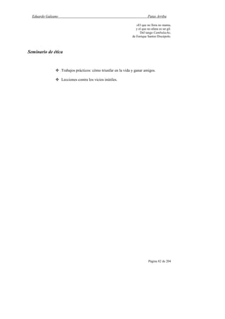 Eduardo Galeano Patas Arriba
Página 82 de 204
«El que no llora no mama,
y el que no afana es un gil.
Del tango Cambalache,
de Enrique Santos Discépolo.
Seminario de ética
Trabajos prácticos: cómo triunfar en la vida y ganar amigos.
Lecciones contra los vicios inútiles.
 