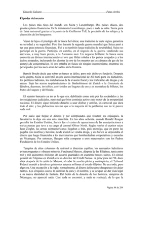 Eduardo Galeano Patas Arriba
Página 84 de 204
El poder del secreto
Los países más ricos del mundo son Suiza y Luxemburgo. Dos países chicos, dos
grandes plazas financieras. De la minúscula Luxemburgo, poco o nada se sabe. Suiza goza
de fama universal gracias a la puntería de Guillermo Tell, la precisión de los relojes y la
discreción de los banqueros.
Viene de lejos el prestigio de la banca helvética; una tradición de siete siglos garantiza
su seriedad y su seguridad. Pero fue durante la segunda guerra mundial que Suiza pasó a
ser una gran potencia financiera. Fiel a su también larga tradición de neutralidad, Suiza no
participó en la guerra. Participó, en cambio, en el negocio de la guerra, vendiendo sus
servicios, a muy buen precio, a la Alemania nazi. Un negocio brillante: la banca suiza
convertía en divisas internacionales el oro que Hitler robaba a los países ocupados y a los
judíos atrapados, incluyendo los dientes de oro de los muertos en las cámaras de gas de los
campos de concentración. El oro entraba en Suiza sin ningún inconveniente, mientras los
perseguidos por los nazis eran devueltos en la frontera.
Bertolt Brecht decía que robar un banco es delito, pero más delito es fundarlo. Después
de la guerra, Suiza se convirtió en una cueva internacional de Alí Babá para los dictadores,
los políticos ladrones, los malabaristas de la evasión fiscal y los traficantes de drogas y de
armas. Bajo las aceras resplandecientes de Banhofstrasse de Zurich o la Correterie de
Ginebra, duermen, invisibles, convertidos en lingotes de oro y en montañas de billetes, los
frutos del saqueo y del fraude.
El secreto bancario ya no es lo que era, debilitado como está por los escándalos y las
investigaciones judiciales, pero mal que bien continúa activo este motor de la prosperidad
nacional. El dinero sigue teniendo derecho a usar disfraz y antifaz, un carnaval que dura
todo el año; y los plebiscitos revelan que a la mayoría de la población eso no le parece
nada mal.
Por sucio que llegue el dinero, y por complicados que resulten los enjuagues, la
lavandería lo deja sin una sola manchita. En los años ochenta, cuando Ronald Reagan
presidía los Estados Unidos, Zurich fue el centro de operaciones de las manipulaciones a
varias puntas que tuvo a su cargo el coronel Oliver North. Según reveló el escritor suizo
Jean Ziegler, las armas norteamericanas llegaban a Irán, país enemigo, que en parte las
pagaba con morfina y heroína; desde Zurich se vendía droga, y en Zurich se depositaba el
dinero que luego financiaba a los mercenarios que bombardeaban cooperativas y escuelas
en Nicaragua. Por entonces, Reagan solía comparar a esos mercenarios con los Padres
Fundadores de los Estados Unidos.
Templos de altas columnas de mármol o discretas capillas, los santuarios helvéticos
evitan preguntas y ofrecen misterio. Ferdinand Marcos, déspota de las Filipinas, tenía entre
mil y mil quinientos millones de dólares guardados en cuarenta bancos suizos. El cónsul
general de Filipinas en Zurich era un director del Crédit Suisse. A principios del 98, doce
años después de la caída de Marcos, al cabo de mucho pleito y contrapleito, el Tribunal
Federal mandó a devolver quinientos setenta millones al estado filipino. No era todo, pero
algo era. Una excepción a la regla: normalmente, el dinero delincuente desaparece sin dejar
rastros. Los cirujanos suizos le cambian la cara y el nombre, y se ocupan de dar vida legal
a su nueva identidad de fantasía. Del botín de la dinastía de los Somoza, vampiros de
Nicaragua, no apareció nada. Casi nada se encontró, y nada se restituyó, de lo que la
 