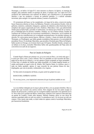 Eduardo Galeano Patas Arriba
Página 86 de 204
Nicaragua, y en Italia a la logia P-2: estos masones se aliaron a la Iglesia, su enemiga de
siempre, para enfrentar unidos al enemigo de ahora, el peligro rojo. Los capos de la P-2
recibieron del Ambrosiano cien millones de dólares, que contribuyeron a su prosperidad
familiar y que los ayudaron a formar un gobierno paralelo, y a realizar atentados
terroristas, para castigar a la izquierda italiana y asustar a la población.
El vaciamiento del banco se fue cumpliendo, a lo largo de los años, a través de muchas
bocas financieras abiertas en Suiza, las Bahamas, Panamá y otros paraísos fiscales. Jefes de
gobierno, ministros, cardenales, banqueros, capitanes de industria y altos burócratas fueron
cómplices del saqueo organizado por Calvi, Sindona y Marcinkus. Calvi, que administraba
fondos para la Santa Sede y presidía el Ambrosiano, era famoso por el hielo de su sonrisa y
por su habilidad para las piruetas contables. Sindona, rey de la Bolsa italiana, hombre de
confianza del Vaticano para sus inversiones inmobiliarias y financieras, servía también de
vehículo para las contribuciones de la embajada norteamericana a los partidos italianos de
derecha. En varios países poseía bancos, fábricas y hoteles, y hasta era dueño del edificio
Watergate, en Washington, que había ganado escandalosa fama gracias a la curiosidad del
presidente Nixon. El arzobispo Marcinkus, que presidía el Instituto para Obras de Religión,
había nacido en Chicago, en el mismo barrio que Al Capone. Hombre fornido, siempre con
un habano en la boca, monseñor Marcinkus había sido guardaespaldas del Papa antes de
convertirse en el jefe de sus negocios.
Los tres habían trabajado por la mayor gloria de Dios y de sus propios bolsillos. Bien se
puede decir que tuvieron una carrera exitosa. Pero ninguno de los tres pudo escapar al
destino de persecución y martirio que los evangelios habían anunciado a los apóstoles de la
fe. Poco antes de la quiebra del Banco Ambrosiano, Roberto Calvi apareció ahorcado bajo
un puente de Londres. Cuatro años después, Michele Sindona, preso en una cárcel de
máxima seguridad, pidió un café con azúcar: le entendieron mal, y le sirvieron un café con
cianuro. Unos meses más tarde, se dictó orden de captura contra el arzobispo Marcinkus,
por bancarrota fraudulenta.
Para la Cátedra de Religión
Cuando llegué a Roma por primera vez, yo ya no creía en Dios, y no tenía más que a
la tierra por único cielo y único infierno. Pero no guardaba un mal recuerdo del Dios
padre de los años de mi infancia, y en mis adentros seguía ocupando un lugar entrañable
el Dios hijo, el rebelde de Galilea que había desafiado a la ciudad imperial donde yo
estaba aterrizando en aquel avión de Alitalia. Del Espíritu Santo, lo confieso, poco o
nada me había quedado: apenas el vago recuerdo de una paloma blanca de alas
desplegadas, que caía en picada y embarazaba a las vírgenes.
No bien entré al aeropuerto de Roma, un gran cartel me golpeó los ojos:
BANCO DEL ESPÍRITU SANTO.
Yo era muy joven, y me impresionó enterarme de que la paloma andaba en eso.
 