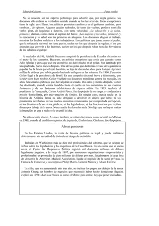Eduardo Galeano Patas Arriba
Página 88 de 204
No se necesita ser un experto politólogo para advertir que, por regla general, los
discursos sólo cobran su verdadero sentido cuando se los lee al revés. Pocas excepciones
tiene la regla: en el llano, los políticos prometen cambios y en el gobierno cambian, pero
cambian... de opinión. Algunos quedan redondos, de tanto dar vueltas; produce tortícolis
verlos girar, de izquierda a derecha, con tanta velocidad. ¡La educación y la salud,
primero!, claman, como clama el capitán del barco: ¡Las mujeres y los niños, primero!, y
la educación y la salud son las primeras en ahogarse. Los discursos elogian al trabajo,
mientras los hechos maldicen a los trabajadores. Los políticos que juran, mano al pecho,
que la soberanía nacional no tiene precio, suelen ser los que después la regalan; y los que
anuncian que correrán a los ladrones, suelen ser los que después roban hasta las herraduras
de los caballos al galope.
A mediados del 96, Abdalá Bucaram conquistó la presidencia de Ecuador diciendo ser
el azote de los corruptos. Bucaram, un político estrepitoso que creía que cantaba como
Julio Iglesias y creía que eso era un mérito, no duró mucho en el poder. Fue derribado por
una pueblada, pocos meses después. Una de las gotas que desbordó el vaso de la paciencia
popular fue la fiesta que ofreció Jacobito, su hijo de dieciocho años, para festejar el primer
millón de dólares que había ganado haciendo milagros en las aduanas. En 1990, Fernando
Collor llegó a la presidencia de Brasil. En una campaña electoral breve y fulminante, que
la televisión hizo posible, Collor vociferó sus discursos moralistas contra los marajás, los
altos funcionarios públicos que desvalijaban al estado. Dos años y medio después, Collor
fue destituido, cuando estaba hundido hasta el cuello en los escándalos de sus cuentas
fantasmas y de sus fastuosas exhibiciones de riqueza súbita. En 1993, también el
presidente de Venezuela, Carlos Andrés Pérez, fue despojado de su cargo, y condenado a
prisión domiciliaria, por malversación de fondos. En ningún caso, nunca nadie en la
historia de América latina ha sido obligado a devolver el dinero que robó: ni los
presidentes derribados, ni los muchos ministros renunciados por comprobada corrupción,
ni los directores de servicios públicos, ni los legisladores, ni los funcionarios que reciben
dinero por debajo de la mesa. Nunca nadie ha devuelto nada. No digo que no hayan tenido
la intención: es que a nadie se le ocurrió la idea.
No sólo se roba dinero. A veces, también, se roban elecciones, como ocurrió en México
en 1988, cuando el candidato opositor de izquierda, Cuahutémoc Cárdenas, fue despojado
de la presidencia que había ganado, por mayoría de votos, en las urnas. Años después, en
1997, algunos legisladores del PRI, el partido de gobierno, acusaron al líder de la
oposición de derecha, Diego Fernández de Cevallos, de haber recibido catorce millones de
dólares por su complicidad en el fraude. La prensa destacó la noticia, porque el
intercambio de puñetazos convirtió a esa sesión parlamentaria en una velada de boxeo, y lo
del soborno fue bastante comentado, pero se pasó por alto, como si tal cosa, algo que era
mucho más grave: esa denuncia implicaba una confesión de la estafa electoral por parte de
los propios legisladores oficialistas.
Para la Cátedra de Relaciones Internacionales
Terence Todman y James Cheek fueron embajadores de los Estados Unidos en
Argentina, en tiempos recientes. Los dos, uno tras otro, recorrieron el mismo camino: por
amor al tango, se fueron pero volvieron. Apenas terminado el trabajo diplomático,
regresaron a Buenos Aires, para hacer lobby.
Ambos ejercieron toda su influencia sobre el gobierno argentino, en favor de las
empresas privadas que querían quedarse con los aeropuertos del país. Y poco después, la
imagen de Cheek, con una muñeca en las rodillas, copó los televisores y los periódicos.
Concluida su victoriosa campaña por los aeropuertos, Cheek pasó a ser empleado de Barbie,
la mujercita que invita a cometer el pecado del plástico.
Almas generosas
En los Estados Unidos, la venta de favores políticos es legal y puede realizarse
abiertamente, sin necesidad de disimulo ni riesgo de escándalo.
Trabajan en Washington más de diez mil profesionales del soborno, que se ocupan de
influir sobre los legisladores y los inquilinos de la Casa Blanca. En una suma que se queda
corta, el Center for Responsive Politics registró mil docientos millones de dólares
legalmente pagados, a lo largo de 1997, por numerosas organizaciones empresariales y
profesionales: un promedio de cien millones de dólares por mes. Encabezaron la larga lista
de donantes la American Medical Association, ligada al negocio de la salud privada, la
Cámara de Comercio y las empresas Philip Morris, General Motors y Edison Electric.
La cifra, que va aumentando año tras año, no incluye los pagos por debajo de la mesa.
Johnnie Chung, un hombre de negocios que reconoció haber hecho donaciones ilegales,
explicó en 1998: «La Casa Blanca es como el Metro: para entrar, hay que poner monedas».
 