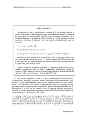 Eduardo Galeano Patas Arriba
Página 89 de 204
Los robos mayores pertenecen al orden de los vicios aceptados por costumbre. Mientras
se desprestigia la democracia, se difunde la moral del vale todo: nadie triunfa meando agua
bendita. ¿Cuántos norteamericanos creen que sus senadores tienen muy altos niveles
éticos? El dos por ciento. A fines del 96, el diario Página 12 publicó en Buenos Aires una
reveladora encuesta de Gallup: siete de cada diez jóvenes argentinos opinaban que la
deshonestidad es la única vía que conduce al éxito. Y nueve de cada diez entrevistados,
jóvenes y no jóvenes, reconocieron que era una práctica habitual la evasión de impuestos, y
el pago de sobornos a la burocracia y a la policía.
Se castiga abajo lo que se recompensa arriba. El robo chico es delito contra la
propiedad, el robo grande es derecho de los propietarios. Los políticos sin escrúpulos no
hacen más que actuar de acuerdo con las reglas de juego de un sistema donde el éxito
justifica los medios que lo hacen posible, por sucios que sean: las trampas contra el fisco y
contra el prójimo, la falsificación de balances, la evasión de capitales, el vaciamiento de
Vidas ejemplares, 1
En septiembre del 94, en los estudios de televisión de la red Globo en Brasilia, el
ministro de Hacienda, Rubens Ricupero, estaba esperando que se ajustaran las luces y
los micrófonos, para una entrevista. Mientras tanto, conversaba, distendido, con el
periodista. Hablando en confianza, el ministro confesó que él sólo divulgaba los datos
económicos favorables al gobierno y que, en cambio, ocultaba las cifras que no
convenían:
-Yo no tengo escrúpulos -dijo.
Y anunció al periodista, así, entre nosotros:
-Cuando pasen las elecciones, vamos a sacar la policía contra los huelguistas.
Pero hubo una falla electrónica. Y la charla confidencial, recogida por satélite, llegó
a las antenas parabólicas de todo Brasil. Las palabras del ministro se transmitieron por
el país entero. En esa ocasión histórica, los brasileños escucharon la verdad: por una
vez, y por error, escucharon la verdad.
Después, el ministro no recorrió de rodillas el camino de Santiago, ni se azotó la
espalda, ni arrojó cenizas sobre su cabeza. Tampoco buscó refugio en las cumbres del
Himalaya. Rubens Ricupero se convirtió en secretario general de la Conferencia de las
Naciones Unidas para el Comercio y el Desarrollo UNCTAD.
 