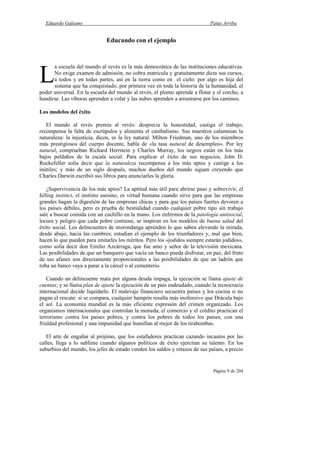 Eduardo Galeano Patas Arriba
Página 9 de 204
Educando con el ejemplo
a escuela del mundo al revés es la más democrática de las instituciones educativas.
No exige examen de admisión, no cobra matrícula y gratuitamente dicta sus cursos,
a todos y en todas partes, así en la tierra como en el cielo: por algo es hija del
sistema que ha conquistado, por primera vez en toda la historia de la humanidad, el
poder universal. En la escuela del mundo al revés, el plomo aprende a flotar y el corcho, a
hundirse. Las víboras aprenden a volar y las nubes aprenden a arrastrarse por los caminos.
Los modelos del éxito
El mundo al revés premia al revés: desprecia la honestidad, castiga el trabajo,
recompensa la falta de escrúpulos y alimenta el canibalismo. Sus maestros calumnian la
naturaleza: la injusticia, dicen, es la ley natural. Milton Friedman, uno de los miembros
más prestigiosos del cuerpo docente, habla de «la tasa natural de desempleo». Por ley
natural, comprueban Richard Herrstein y Charles Murray, los negros están en los más
bajos peldaños de la escala social. Para explicar el éxito de sus negocios, John D.
Rockefeller solía decir que la naturaleza recompensa a los más aptos y castiga a los
inútiles; y más de un siglo después, muchos dueños del mundo siguen creyendo que
Charles Darwin escribió sus libros para anunciarles la gloria.
¿Supervivencia de los más aptos? La aptitud más útil para abrirse paso y sobrevivir, el
killing instinct, el instinto asesino, es virtud humana cuando sirve para que las empresas
grandes hagan la digestión de las empresas chicas y para que los países fuertes devoren a
los países débiles, pero es prueba de bestialidad cuando cualquier pobre tipo sin trabajo
sale a buscar comida con un cuchillo en la mano. Los enfermos de la patología antisocial,
locura y peligro que cada pobre contiene, se inspiran en los modelos de buena salud del
éxito social. Los delincuentes de morondanga aprenden lo que saben elevando la mirada,
desde abajo, hacia las cumbres; estudian el ejemplo de los triunfadores y, mal que bien,
hacen lo que pueden para imitarles los méritos. Pero los «jodidos siempre estarán jodidos»,
como solía decir don Emilio Azcárraga, que fue amo y señor de la televisión mexicana.
Las posibilidades de que un banquero que vacía un banco pueda disfrutar, en paz, del fruto
de sus afanes son directamente proporcionales a las posibilidades de que un ladrón que
roba un banco vaya a parar a la cárcel o al cementerio.
Cuando un delincuente mata por alguna deuda impaga, la ejecución se llama ajuste de
cuentas; y se llama plan de ajuste la ejecución de un país endeudado, cuando la tecnocracia
internacional decide liquidarlo. El malevaje financiero secuestra países y los cocina si no
pagan el rescate: si se compara, cualquier hampón resulta más inofensivo que Drácula bajo
el sol. La economía mundial es la más eficiente expresión del crimen organizado. Los
organismos internacionales que controlan la moneda, el comercio y el crédito practican el
terrorismo contra los países pobres, y contra los pobres de todos los países, con una
frialdad profesional y una impunidad que humillan al mejor de los tirabombas.
El arte de engañar al prójimo, que los estafadores practican cazando incautos por las
calles, llega a lo sublime cuando algunos políticos de éxito ejercitan su talento. En los
suburbios del mundo, los jefes de estado venden los saldos y retazos de sus países, a precio
L
 