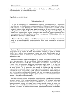 Eduardo Galeano Patas Arriba
Página 90 de 204
empresas, la invención de sociedades anónimas de ficción, las subfacturaciones, las
sobrefacturaciones, las comisiones fraudulentas.
El poder de los secuestradores
Según el diccionario, secuestrar significa «retener indebidamente a una persona para
exigir dinero por su rescate». El delito está duramente castigado por todos los códigos
penales; pero a nadie se le ocurriría mandar preso al gran capital financiero, que tiene de
rehenes a muchos países del mundo y, con alegre impunidad, les va cobrando, día tras día,
fabulosos rescates.
En los viejos tiempos, los marines ocupaban las aduanas para cobrar las deudas de los
países centroamericanos y de las islas del mar Caribe. La ocupación norteamericana de
Haití duró diecinueve años, desde 1915 hasta 1934. Los invasores no se fueron hasta que el
Citibank cobró sus préstamos, varias veces multiplicados por la usura. En su lugar, los
marines dejaron un ejército nacional fabricado para ejercer la dictadura y para cumplir con
la deuda externa. En la actualidad, en tiempos de democracia, los tecnócratas
internacionales resultan más eficaces que las expediciones militares. El pueblo haitiano no
ha elegido, ni con un voto siquiera, al Fondo Monetario Internacional ni al Banco Mundial,
pero son ellos quienes deciden hacia dónde sale cada peso que entra en las arcas públicas.
Como en todos los países pobres, más poder que el voto tiene el veto: el voto democrático
propone y la dictadura financiera dispone.
El Fondo Monetario se llama Internacional, como el Banco se llama Mundial, pero estos
hermanos gemelos viven, cobran y deciden en Washington; y la numerosa tecnocracia
jamás escupe el plato donde come. Aunque Estados Unidos es, por lejos, el país con más
deudas del mundo, nadie le dicta desde afuera la orden de poner bandera de remate a la
Casa Blanca, y a ningún funcionario internacional se le pasaría por la cabeza semejante
insolencia. En cambio, los países del sur del mundo, que entregan doscientos cincuenta mil
Vidas ejemplares, 2
A fines de la década del 80, todos los jóvenes españoles querían ser como él. Las encuestas
coincidían: esta estrella del mundo financiero español, rey Midas de la banca, había eclipsado al
Cid Campeador y a Don Quijote y era el modelo de las nuevas generaciones. Acróbata del salto
alto en el ascenso social, había llegado desde un pueblecito de Galicia hasta las cumbres del
poder y del éxito. Las lectoras de las revistas del corazón lo elegían por unanimidad: el español
más atractivo, el marido ideal. Siempre sonriente, el pelo engominado, parecía recién salido de la
tintorería cuando leía balances o bailaba sevillanas o navegaba por el Mediterráneo. Quiero ser
Mario Conde, se titulaba la canción de moda.
Diez años después, en 1997, el fiscal pidió cuarenta y cuatro años de cárcel para Mario Conde,
lo que no era mucho para quien había cometido el mayor fraude financiero de la historia de
España.
 
