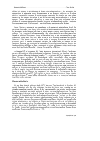 Eduardo Galeano Patas Arriba
Página 91 de 204
dólares por minuto en servidumbre de deuda, son países cautivos, y los acreedores les
descuartizan la soberanía, como descuartizaban a sus deudores plebeyos, en la plaza
pública, los patricios romanos de otros tiempos imperiales. Por mucho que esos países
paguen, no hay manera de calmar la sed de la gran vasija agujereada que es la deuda
externa. Cuanto más pagan, más deben; y cuanto más deben, más obligados están a
obedecer la orden de desmantelar el estado, hipotecar la independencia política y enajenar
la economía nacional. Vivió pagando y murió debiendo, podrían decir las lápidas.
Santa Eduviges, patrona de los endeudados, es la santa más solicitada de Brasil. En
peregrinación acuden a sus altares miles y miles de deudores desesperados, suplicando que
los acreedores no les lleven el televisor, el auto o la casa. A veces, santa Eduviges hace el
milagro. Pero, ¿cómo podría la santa ayudar a los países donde los acreedores ya se han
llevado al gobierno? Esos países tienen la libertad de hacer lo que les mandan hacer unos
señores sin rostro, que viven muy lejos y que, a larga distancia, practican la extorsión
financiera. Ellos abren o cierran la bolsa, según la sumisión demostrada ante el right
economic track, el camino económico correcto. La verdad única se impone con un
fanatismo digno de los monjes de la Inquisición, los comisarios del partido único o los
fundamentalistas del Islam: se dicta exactamente la misma política para países tan diversos
como Bolivia y Rusia, Mongolia y Nigeria, Corea del Sur y México.
A fines del 97, el presidente del Fondo Monetario Internacional, Michel Camdessus,
declaró: «El estado no debe dar órdenes a los bancos». Traducido, eso significa: «Son los
bancos quienes deben dar órdenes al estado». Y, a principios del 96, el banquero alemán
Hans Tietmeyer, presidente del Bundesbank, había comprobado: «Los mercados
financieros desempeñarán, cada vez más, el papel de gendarmes. Los políticos deben
comprender que, desde ahora, están bajo el control de los mercados financieros». Alguna
vez el sociólogo brasileño Hebert de Souza, Betinho, propuso que los presidentes se
marcharan a disfrutar de cruceros turísticos. Los gobiernos gobiernan cada vez menos, y
cada vez se siente menos representado por ellos el pueblo que los ha votado. Las encuestas
revelan la poca fe: creen en la democracia menos de la mitad de los brasileños y poco más
de la mitad de los chilenos, los mexicanos, los paraguayos y los peruanos. En las
elecciones legislativas del 97, Chile registró la mayor cantidad de votos en blanco o nulos
de toda su historia. Y nunca habían sido tanto los jóvenes que no se tomaron el trabajo de
inscribirse en los padrones.
El poder globalitario
En sus doce años de gobierno desde 1979, Margaret Thatcher ejerció la dictadura del
capital financiero sobre las islas británicas. La dama de hierro, muy elogiada por sus
virtudes masculinas, puso fin a la era de los buenos modales, pulverizó a los obreros en
huelga, y restableció una rígida sociedad de clases con celeridad asombrosa. Así, Gran
Bretaña se convirtió en el modelo de Europa. Mientras tanto, Chile se había convertido en
el modelo de América latina, bajo la dictadura militar del general Pinochet. Los dos países
modelos figuran, ahora, entre los países más injustos del mundo. Según los datos sobre la
distribución del ingreso y el consumo, publicados por el Banco Mundial, una honda brecha
separa, actualmente, a los británicos y chilenos que tienen de sobra, de los británicos y
chilenos que viven de sobras. En ambos países, por increíble que parezca, la desigualdad
social es mayor que en Bangladesh, India, Nepal o Sri Lanka. Y, por increíble que parezca,
los Estados Unidos han logrado una desigualdad mayor que la que padece Ruanda, desde
que Ronald Reagan empuñó el timón en 1980.
 