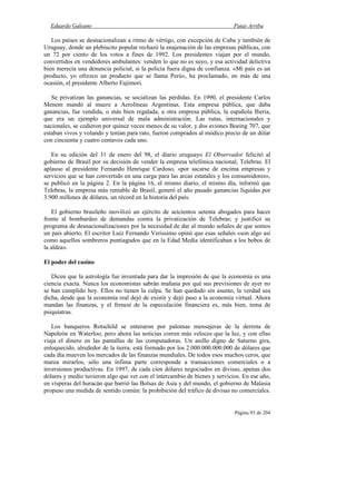 Eduardo Galeano Patas Arriba
Página 93 de 204
Los países se desnacionalizan a ritmo de vértigo, con excepción de Cuba y también de
Uruguay, donde un plebiscito popular rechazó la enajenación de las empresas públicas, con
un 72 por ciento de los votos a fines de 1992. Los presidentes viajan por el mundo,
convertidos en vendedores ambulantes: venden lo que no es suyo, y esa actividad delictiva
bien merecía una denuncia policial, si la policía fuera digna de confianza. «Mi país es un
producto, yo ofrezco un producto que se llama Perú», ha proclamado, en más de una
ocasión, el presidente Alberto Fujimori.
Se privatizan las ganancias, se socializan las pérdidas. En 1990, el presidente Carlos
Menem mandó al muere a Aerolíneas Argentinas. Esta empresa pública, que daba
ganancias, fue vendida, o más bien regalada, a otra empresa pública, la española Iberia,
que era un ejemplo universal de mala administración. Las rutas, internacionales y
nacionales, se cedieron por quince veces menos de su valor, y dos aviones Boeing 707, que
estaban vivos y volando y tenían para rato, fueron comprados al módico precio de un dólar
con cincuenta y cuatro centavos cada uno.
En su edición del 31 de enero del 98, el diario uruguayo El Observador felicitó al
gobierno de Brasil por su decisión de vender la empresa telefónica nacional, Telebras. El
aplauso al presidente Fernando Henrique Cardoso, «por sacarse de encima empresas y
servicios que se han convertido en una carga para las arcas estatales y los consumidores»,
se publicó en la página 2. En la página 16, el mismo diario, el mismo día, informó que
Telebras, la empresa más rentable de Brasil, generó el año pasado ganancias líquidas por
3.900 millones de dólares, un récord en la historia del país.
El gobierno brasileño movilizó un ejército de seicientos setenta abogados para hacer
frente al bombardeo de demandas contra la privatización de Telebras; y justificó su
programa de desnacionalizaciones por la necesidad de dar al mundo señales de que somos
un país abierto. El escritor Luiz Fernando Verissimo opinó que esas señales «son algo así
como aquellos sombreros puntiagudos que en la Edad Media identificaban a los bobos de
la aldea».
El poder del casino
Dicen que la astrología fue inventada para dar la impresión de que la economía es una
ciencia exacta. Nunca los economistas sabrán mañana por qué sus previsiones de ayer no
se han cumplido hoy. Ellos no tienen la culpa. Se han quedado sin asunto, la verdad sea
dicha, desde que la economía real dejó de existir y dejó paso a la economía virtual. Ahora
mandan las finanzas, y el frenesí de la especulación financiera es, más bien, tema de
psiquiatras.
Los banqueros Rotschild se enteraron por palomas mensajeras de la derrota de
Napoleón en Waterloo, pero ahora las noticias corren más veloces que la luz, y con ellas
viaja el dinero en las pantallas de las computadoras. Un anillo digno de Saturno gira,
enloquecido, alrededor de la tierra: está formado por los 2.000.000.000.000 de dólares que
cada día mueven los mercados de las finanzas mundiales. De todos esos muchos ceros, que
marea mirarlos, sólo una ínfima parte corresponde a transacciones comerciales o a
inversiones productivas. En 1997, de cada cien dólares negociados en divisas, apenas dos
dólares y medio tuvieron algo que ver con el intercambio de bienes y servicios. En ese año,
en vísperas del huracán que barrió las Bolsas de Asia y del mundo, el gobierno de Malasia
propuso una medida de sentido común: la prohibición del tráfico de divisas no comerciales.
 