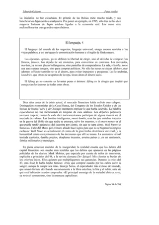Eduardo Galeano Patas Arriba
Página 94 de 204
La iniciativa no fue escuchada. El griterío de las Bolsas mete mucho ruido, y sus
beneficiarios dejan sordo a cualquiera. Por poner un ejemplo, en 1995, sólo tres de las diez
mayores fortunas de Japón estaban ligadas a la economía real. Los otros siete
multimillonarios eran grandes especuladores.
Diez años antes de la crisis actual, el mercado financiero había sufrido otro colapso.
Distinguidos economistas de la Casa Blanca, del Congreso de los Estados Unidos y de las
Bolsas de Nueva York y de Chicago intentaron explicar lo que había ocurrido. La palabra
especulación no fue mencionada en ninguno de esos análisis. Los deportes populares
merecen respeto: cuatro de cada diez norteamericanos participan de alguna manera en el
mercado de valores. Las bombas inteligentes, smart bombs, eran las que mataban iraquíes
en la guerra del Golfo sin que nadie se enterara, salvo los muertos; y el smart money es el
que puede rendir ganancias del cuarenta por ciento, sin que se sepa cómo. Wall Street se
llama así, Calle del Muro, por el muro alzado hace siglos para que no se fugaran los negros
esclavos: Wall Street es actualmente el centro de la gran timba electrónica universal, y la
humanidad entera está prisionera de las decisiones que allí se toman. La economía virtual
traslada capitales, derriba precios, despluma incautos, arruina países y, en un santiamén,
fabrica millonarios y mendigos.
En plena obsesión mundial de la inseguridad, la realidad enseña que los delitos del
capital financiero son mucho más temibles que los delitos que aparecen en las páginas
policiales de los diarios. Mark Mobius, que especula por cuenta de miles de inversores,
explicaba a principios del 98, a la revista alemana Der Spiegel: Mis clientes se burlan de
los criterios éticos. Ellos quieren que multipliquemos sus ganancias. Durante la crisis del
87, otra frase lo había hecho famoso: «Hay que comprar cuando por las calles corre la
sangre, aunque la sangre sea mía». George Soros, el especulador más exitoso del mundo,
que amasó fortuna derribando sucesivamente a la libra esterlina, la lira y el rublo, sabe de
qué está hablando cuando comprueba: «El principal enemigo de la sociedad abierta, creo,
ya no es el comunismo, sino la amenaza capitalista».
El lenguaje, 4
El lenguaje del mundo de los negocios, lenguaje universal, otorga nuevos sentidos a las
viejas palabras, y así enriquece la comunicación humana y el inglés de Shakespeare.
Las opciones, options, ya no definen la libertad de elegir, sino el derecho de comprar; los
futuros, futures, han dejado de ser misterios, para convertirse en contratos. Los mercados,
markets, ya no son plazas bullangueras, sino pantallas de computadoras. La sala, el lobby, no se
usa para esperar amigos, sino para comprar políticos. No sólo las naves se alejan offshore, mar
adentro: offshore también se va el dinero, para evitar impuestos y preguntas. Las lavanderías,
laundries, que otrora se ocupaban de la ropa, lavan ahora el dinero sucio.
El lifting ya no consiste en levantar pesas o ánimos: lifting es la cirugía que impide que
envejezcan los autores de todas estas obras.
 