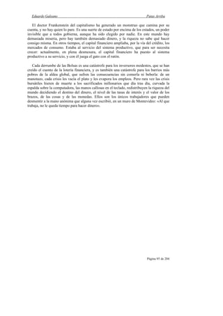 Eduardo Galeano Patas Arriba
Página 95 de 204
El doctor Frankenstein del capitalismo ha generado un monstruo que camina por su
cuenta, y no hay quien lo pare. Es una suerte de estado por encima de los estados, un poder
invisible que a todos gobierna, aunque ha sido elegido por nadie. En este mundo hay
demasiada miseria, pero hay también demasiado dinero, y la riqueza no sabe qué hacer
consigo misma. En otros tiempos, el capital financiero ampliaba, por la vía del crédito, los
mercados de consumo. Estaba al servicio del sistema productivo, que para ser necesita
crecer: actualmente, en plena desmesura, el capital financiero ha puesto al sistema
productivo a su servicio, y con él juega el gato con el ratón.
Cada derrumbe de las Bolsas es una catástrofe para los inversores modestos, que se han
creído el cuento de la lotería financiera, y es también una catástrofe para los barrios más
pobres de la aldea global, que sufren las consecuencias sin comerla ni beberla: de un
manotazo, cada crisis les vacía el plato y les evapora los empleos. Pero rara vez las crisis
bursátiles hieren de muerte a los sacrificados millonarios que día tras día, curvada la
espalda sobre la computadora, las manos callosas en el teclado, redistribuyen la riqueza del
mundo decidiendo el destino del dinero, el nivel de las tasas de interés y el valor de los
brazos, de las cosas y de las monedas. Ellos son los únicos trabajadores que pueden
desmentir a la mano anónima que alguna vez escribió, en un muro de Montevideo: «Al que
trabaja, no le queda tiempo para hacer dinero».
 