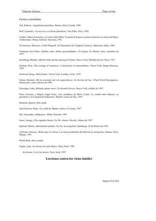 Eduardo Galeano Patas Arriba
Página 96 de 204
Fuentes consultadas
Arlt, Roberto, «Aguafuertes porteñas». Buenos Aires, Losada, 1985.
Boff, Leonardo, «A nova era: a civilizao planetaria». San Pablo, Ática, 1994.
Calabró, María Antonietta, «Le mani della Mafia. Ventanni di finanza e politica attraverso la storia del Banco
Ambrosiano». Roma, Edizioni Associate, 1991.
Di Giacomo, Maurizio, y Jordi Minguell, «El finanament de l’Església Católica». Barcelona, Index, 1996.
Feinmann, José Pablo, «Dobles vidas, dobles personalidades». En Página 30, Buenos Aires, setiembre de
1997.
Greenberg, Michael, «British trade and the opening of China». Nueva York, Monthly Review Press, 1951.
Hawken, Paul, «The ecology of commerce: A declaration of sustainability». Nueva York, Harper Business,
1993.
Henwood, Doug, «Wall Street». Nueva York, Londres, Verso, 1997.
Lietaer, Bernard, «De la economía real a la especulativa». En Revista del Sur, «Third World Resurgence»,
Montevideo, enero, febrero de 1998.
Newsinger, John, «Britains opium wars». En Monthly Review, Nueva York, octubre de 1997.
Pérez, Encarna, y Miguel Ángel Nieto, «Los cómplices de Mario Conde. La verdad sobre Banesto, su
presidente y la Corporación Industrial». Madrid, Temas de Hoy, 1993.
Ramonet, Ignacio, obra citada.
Saad Herrería, Pedro, «La caída de Abdalá». Quito, El Conejo, 1997.
Silj, Alessandro, «Malpaese». Milán, Donzelli, 1996.
Soros, George, «The capitalist threat». En The Atlantic Monthly, febrero de 1997.
Spiewak, Martin, «Bastechend einfach». En Das Sonntagsblatt, Hamburgo, 24 de febrero de 1995.
Verbitsky, Horacio, «Robo para la Corona. Los frutos prohibidos del árbol de la corrupción». Buenos Aires,
Planeta, 1991.
World Bank, obras citadas.
Ziegler, Jean, «La Suisse lave plus blanc». París, Seuil, 1990.
«La Suisse, l’or et les morts». París, Seuil, 1997.
Lecciones contra los vicios inútiles
 