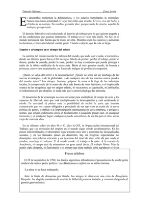 Eduardo Galeano Patas Arriba
Página 97 de 204
l desempleo multiplica la delincuencia, y los salarios humillantes la estimulan.
Nunca tuvo tanta actualidad el viejo proverbio que enseña: El vivo vive del bobo, y
el bobo de su trabajo. En cambio, ya nadie dice, porque nadie lo creería, aquello de
trabaja y prosperarás.
El derecho laboral se está reduciendo al derecho de trabajar por lo que quieran pagarte y
en las condiciones que quieran imponerte. El trabajo es el vicio más inútil. No hay en el
mundo mercancía más barata que la mano de obra. Mientras caen los salarios y aumentan
los horarios, el mercado laboral vomita gente. Tómelo o déjelo, que la cola es larga.
Empleo y desempleo en el tiempo del miedo
La sombra del miedo muerde los talones del mundo, que anda que te anda, a los tumbos,
dando sus últimos pasos hacia el fin de siglo. Miedo de perder: perder el trabajo, perder el
dinero, perder la comida, perder la casa, perder: no hay exorcismo que pueda proteger a
nadie de la súbita maldición de la mala pata. Hasta el más ganador puede, de buenas a
primeras, convertirse en perdedor, un fracasado indigno de perdón ni compasión.
¿Quién se salva del terror a la desocupación? ¿Quién no teme ser un náufrago de las
nuevas tecnologías, o de la globalidad, o de cualquier otro de los muchos mares picados
del mundo actual? Los oleajes, furiosos, golpean: la ruina o la fuga de las industrias
locales, la competencia de la mano de obra más barata de otras latitudes, o el implacable
avance de las máquinas, que no exigen salario, ni vacaciones, ni aguinaldo, ni jubilación,
ni indemnización por despido, ni nada más que la electricidad que las alimenta.
El desarrollo de la tecnología no está sirviendo para multiplicar el tiempo de ocio y los
espacios de libertad, sino que está multiplicando la desocupación y está sembrando el
miedo. Es universal el pánico ante la posibilidad de recibir la carta que lamenta
comunicarle que nos vemos obligados a prescindir de sus servicios en razón de la nueva
política de gastos, o debido a la impostergable reestructuración de la empresa, o porque sí
nomás, que ningún eufemismo alivia el fusilamiento. Cualquiera puede caer, en cualquier
momento y en cualquier lugar; cualquiera puede convertirse, de un día para el otro, en un
viejo de cuarenta años.
En su informe sobre los años 96 y 97, dice la OIT, la Organización Internacional del
Trabajo, que «la evolución del empleo en el mundo sigue siendo desalentadora». En los
países industrializados, el desempleo sigue estando muy alto y aumentan las desigualdades
sociales, y en los llamados países en desarrollo, hay un progreso espectacular del
desempleo, una pobreza creciente y un descenso del nivel de vida. «De ahí que cunda el
miedo», concluye el informe. Y el miedo cunde: el trabajo o la nada. A la entrada de
Auschwitz, el campo nazi de exterminio, un gran cartel decía: El trabajo libera. Más de
medio siglo después, el funcionario o el obrero que tiene trabajo debe agradecer el favor
que alguna empresa le hace permitiéndole romperse el alma día tras día, carne de rutina, en
la oficina o en la fábrica. Encontrar trabajo, o conservarlo, aunque sea sin vacaciones, ni
jubilaciones, ni nada, y aunque sea
E
Frases célebres
El 28 de noviembre de 1990, los diarios argentinos difundieron el pensamiento de un dirigente
sindical elevado al poder político. Luis Barrionuevo explicó así su súbita fortuna.
-La plata no se hace trabajando.
Ante la lluvia de denuncias por fraude, los amigos le ofrecieron una cena de desagravio.
Después, fue elegido presidente de un club de fútbol de primera división, y continuó dirigiendo el
gremio gastronómico.
 