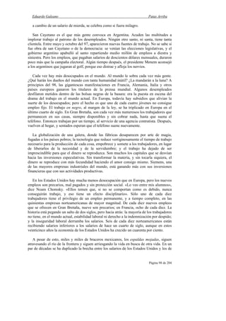 Eduardo Galeano Patas Arriba
Página 98 de 204
a cambio de un salario de mierda, se celebra como si fuera milagro.
San Cayetano es el que más gente convoca en Argentina. Acuden las multitudes a
implorar trabajo al patrono de los desempleados. Ningún otro santo, ni santa, tiene tanta
clientela. Entre mayo y octubre del 97, aparecieron nuevas fuentes de trabajo. No se sabe si
fue obra de san Cayetano o de la democracia: se venían las elecciones legislativas, y el
gobierno argentino apabulló al santo repartiendo medio millón de empleos a diestra y
siniestra. Pero los empleos, que pagaban salarios de doscientos dólares mensuales, duraron
poco más que la campaña electoral. Algún tiempo después, el presidente Menem aconsejó
a los argentinos que jugaran al golf, porque eso distrae y afloja los nervios.
Cada vez hay más desocupados en el mundo. Al mundo le sobra cada vez más gente.
¿Qué harán los dueños del mundo con tanta humanidad inútil? ¿La mandarán a la luna? A
principios del 98, las gigantescas manifestaciones en Francia, Alemania, Italia y otros
países europeos ganaron los titulares de la prensa mundial. Algunos desempleados
desfilaron metidos dentro de las bolsas negras de la basura: era la puesta en escena del
drama del trabajo en el mundo actual. En Europa, todavía hay subsidios que alivian la
suerte de los desocupados; pero el hecho es que uno de cada cuatro jóvenes no consigue
empleo fijo. El trabajo en negro, al margen de la ley, se ha triplicado en Europa en el
último cuarto de siglo. En Gran Bretaña, son cada vez más numerosos los trabajadores que
permanecen en sus casas, siempre disponibles y sin cobrar nada, hasta que suena el
teléfono. Entonces trabajan por un tiempo, al servicio de una agencia contratista. Después,
vuelven al hogar, y sentados esperan que el teléfono suene nuevamente.
La globalización de una galera, donde las fábricas desaparecen por arte de magia,
fugadas a los países pobres; la tecnología que reduce vertiginosamente el tiempo de trabajo
necesario para la producción de cada cosa, empobrece y somete a los trabajadores, en lugar
de liberarlos de la necesidad y de la servidumbre; y el trabajo ha dejado de ser
imprescindible para que el dinero se reproduzca. Son muchos los capitales que se desvían
hacia las inversiones especulativas. Sin transformar la materia, y sin tocarla siquiera, el
dinero se reproduce con más fecundidad haciendo el amor consigo mismo. Siemens, una
de las mayores empresas industriales del mundo, está ganando más con sus inversiones
financieras que con sus actividades productivas.
En los Estados Unidos hay mucha menos desocupación que en Europa, pero los nuevos
empleos son precarios, mal pagados y sin protección social. «Lo veo entre mis alumnos»,
dice Noam Chomsky. «Ellos temen que, si no se comportan como es debido, nunca
conseguirán trabajo, y eso tiene un efecto disciplinario». Sólo uno de cada diez
trabajadores tiene el privilegio de un empleo permanente, y a tiempo completo, en las
quinientas empresas norteamericanas de mayor magnitud. De cada diez nuevos empleos
que se ofrecen en Gran Bretaña, nueve son precarios; en Francia, ocho de cada diez. La
historia está pegando un salto de dos siglos, pero hacia atrás: la mayoría de los trabajadores
no tiene, en el mundo actual, estabilidad laboral ni derecho a la indemnización por despido;
y la inseguridad laboral derrumba los salarios. Seis de cada diez norteamericanos están
recibiendo salarios inferiores a los salarios de hace un cuarto de siglo, aunque en estos
veinticinco años la economía de los Estados Unidos ha crecido un cuarenta por ciento.
A pesar de esto, miles y miles de braceros mexicanos, los espaldas mojadas, siguen
atravesando el río de la frontera y siguen arriesgando la vida en busca de otra vida. En un
par de décadas se ha duplicado la brecha entre los salarios de los Estados Unidos y los de
 