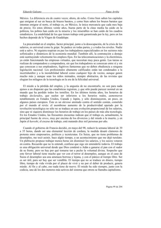 Eduardo Galeano Patas Arriba
Página 99 de 204
México. La diferencia era de cuatro veces; ahora, de ocho. Como bien saben los capitales
que emigran al sur en busca de brazos baratos, y como bien saben los brazos baratos que
intentan emigrar al norte, el trabajo es, en México, la única mercancía que cada mes baja
de precio. En estos últimos veinte años, buena parte de la clase media ha caído en la
pobreza, los pobres han caído en la miseria y los miserables se han caído de los cuadros
estadísticos. La estabilidad de los que tienen trabajo está garantizada por la ley, pero en los
hechos depende de la Virgen de Guadalupe.
La precariedad en el empleo, factor principal, junto a la desocupación, de la crisis de los
salarios, es universal como la gripe. Se padece en todas partes, y a todos los niveles. Nadie
está a salvo. Ni siquiera respiran en paz los trabajadores especializados en los sectores más
sofisticados y dinámicos de la economía mundial. También allí, la contratación a destajo
está sustituyendo velozmente los empleos fijos. En las telecomunicaciones y la electrónica,
ya están funcionando las empresas virtuales, que necesitan muy poca gente. Las tareas se
realizan de computadora a computadora, sin que los trabajadores se conozcan entre sí y sin
que conozcan a sus empleadores, fugitivos fantasmas que no deben obediencia a ninguna
legislación nacional. Los profesionales altamente calificados están tan condenados a la
incertidumbre y a la inestabilidad laboral como cualquier hijo de vecino, aunque ganen
mucho más y aunque sean los niños mimados, siempre abstractos, de las revistas que
elogian los milagros de la tecnología en la era de la felicidad universal.
El miedo a la pérdida del empleo, y la angustia de no encontrarlo, no son para nada
ajenos a un disparate que las estadísticas registran, y que sólo puede parecer normal en un
mundo que ha perdido todos los tornillos. En los últimos treinta años, los horarios de
trabajo declarados, que suelen ser inferiores a los horarios reales, aumentaron
notablemente en Estados Unidos, Canadá y Japón, y sólo disminuyeron, un poco, en
algunos países europeos. Éste es un alevoso atentado contra el sentido común, cometido
por el mundo al revés: el asombroso aumento de la productividad operado por la
revolución tecnológica no sólo no se traduce en una evolución proporcional de los salarios,
sino que ni siquiera disminuye los horarios de trabajo en los países de más alta tecnología.
En los Estados Unidos, las frecuentes encuestas indican que el trabajo es, actualmente, la
principal fuente de stress, muy por encima de los divorcios y del miedo a la muerte, y en
Japón el karoshi, el exceso de trabajo, está matando diez mil personas por año.
Cuando el gobierno de Francia decidió, en mayo del 98, reducir la semana laboral de 39
a 35 horas, dando así una elemental lección de cordura, la medida desató clamores de
protesta entre empresarios, políticos y tecnócratas. En Suiza, que no tiene problemas de
desempleo, me tocó asistir, hace algún tiempo, a un acontecimiento que me dejó turulato.
Un plebiscito propuso trabajar menos horas sin disminuir los salarios, y los suizos votaron
en contra. Recuerdo que no lo entendí, confieso que sigo sin entenderlo todavía. El trabajo
es una obligación universal desde que Dios condenó a Adán a ganarse el pan con el sudor
de su frente, pero no hay por qué tomarse tan a pecho la voluntad divina. Sospecho que
este fervor laboral tiene mucho que ver con el terror al desempleo, aunque en el caso de
Suiza el desempleo sea una amenaza borrosa y lejana, y con el pánico al tiempo libre. Ser
es ser útil, para ser hay que ser vendible. El tiempo que no se traduce en dinero, tiempo
libre, tiempo de vida vivida por el placer de vivir y no por el deber de producir, genera
miedo. Al fin y al cabo, eso nada tiene de nuevo. El miedo ha sido siempre, junto con la
codicia, uno de los dos motores más activos del sistema que otrora se llamaba capitalismo.
 