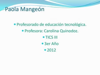 Paola Mangeón

   Profesorado de educación tecnológica.
       Profesora: Carolina Quinodoz.
                  TICS III
                 3er Año
                   2012
 