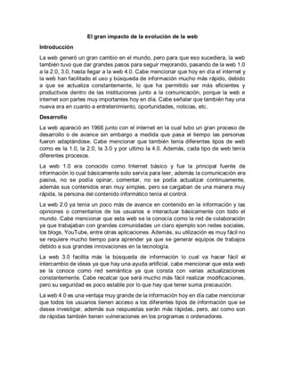 El gran impacto de la evolución de la web
Introducción
La web generó un gran cambio en el mundo, pero para que eso sucediera, la web
también tuvo que dar grandes pasos para seguir mejorando, pasando de la web 1.0
a la 2.0, 3.0, hasta llegar a la web 4.0. Cabe mencionar que hoy en día el internet y
la web han facilitado el uso y búsqueda de información mucho más rápido, debido
a que se actualiza constantemente, lo que ha permitido ser más eficientes y
productivos dentro de las instituciones junto a la comunicación, porque la web e
internet son partes muy importantes hoy en día. Cabe señalar que también hay una
nueva era en cuanto a entretenimiento, oportunidades, noticias, etc.
Desarrollo
La web apareció en 1966 junto con el internet en la cual tubo un gran proceso de
desarrollo o de avance sin embargo a medida que pasa el tiempo las personas
fueron adaptándose. Cabe mencionar que también tenía diferentes tipos de web
como es la 1.0, la 2.0, la 3.0 y por ultimo la 4.0. Además, cada tipo de web tenía
diferentes procesos.
La web 1.0 era conocido como Internet básico y fue la principal fuente de
información lo cual básicamente solo servía para leer, además la comunicación era
pasiva, no se podía opinar, comentar, no se podía actualizar continuamente,
además sus contenidos eran muy simples, pero se cargaban de una manera muy
rápida, la persona del contenido informático tenía el control.
La web 2.0 ya tenía un poco más de avance en contenido en la información y las
opiniones o comentarios de los usuarios e interactuar básicamente con todo el
mundo. Cabe mencionar que esta web se la conocía como la red de colaboración
ya que trabajaban con grandes comunidades un claro ejemplo son redes sociales,
los blogs, YouTube, entre otras aplicaciones. Además, su utilización es muy fácil no
se requiere mucho tiempo para aprender ya que se generar equipos de trabajos
debido a sus grandes innovaciones en la tecnología.
La web 3.0 facilita más la búsqueda de información lo cual va hacer fácil el
intercambio de ideas ya que hay una ayuda artificial, cabe mencionar que esta web
se la conoce como red semántica ya que consta con varias actualizaciones
constantemente. Cabe recalcar que será mucho más fácil realizar modificaciones,
pero su seguridad es poco estable por lo que hay que tener suma precaución.
La web 4.0 es una ventaja muy grande de la información hoy en día cabe mencionar
que todos los usuarios tienen acceso a los diferentes tipos de información que se
desea investigar, además sus respuestas serán más rápidas, pero, así como son
de rápidas también tienen vulneraciones en los programas o ordenadores.
 