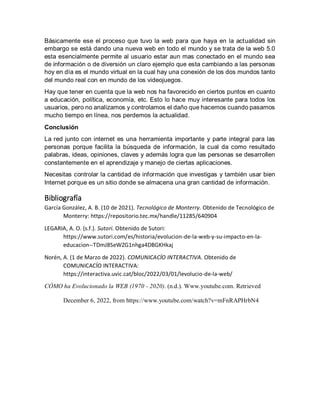 Básicamente ese el proceso que tuvo la web para que haya en la actualidad sin
embargo se está dando una nueva web en todo el mundo y se trata de la web 5.0
esta esencialmente permite al usuario estar aun mas conectado en el mundo sea
de información o de diversión un claro ejemplo que esta cambiando a las personas
hoy en día es el mundo virtual en la cual hay una conexión de los dos mundos tanto
del mundo real con en mundo de los videojuegos.
Hay que tener en cuenta que la web nos ha favorecido en ciertos puntos en cuanto
a educación, política, economía, etc. Esto lo hace muy interesante para todos los
usuarios, pero no analizamos y controlamos el daño que hacemos cuando pasamos
mucho tiempo en línea, nos perdemos la actualidad.
Conclusión
La red junto con internet es una herramienta importante y parte integral para las
personas porque facilita la búsqueda de información, la cual da como resultado
palabras, ideas, opiniones, claves y además logra que las personas se desarrollen
constantemente en el aprendizaje y manejo de ciertas aplicaciones.
Necesitas controlar la cantidad de información que investigas y también usar bien
Internet porque es un sitio donde se almacena una gran cantidad de información.
Bibliografía
García González, A. B. (10 de 2021). Tecnológico de Monterry. Obtenido de Tecnológico de
Monterry: https://repositorio.tec.mx/handle/11285/640904
LEGARIA, A. O. (s.f.). Sutori. Obtenido de Sutori:
https://www.sutori.com/es/historia/evolucion-de-la-web-y-su-impacto-en-la-
educacion--TDmJ8SeWZG1nhga4DBGKHkaj
Norén, A. (1 de Marzo de 2022). COMUNICACÍO INTERACTIVA. Obtenido de
COMUNICACÍO INTERACTIVA:
https://interactiva.uvic.cat/bloc/2022/03/01/levolucio-de-la-web/
CÓMO ha Evolucionado la WEB (1970 - 2020). (n.d.). Www.youtube.com. Retrieved
December 6, 2022, from https://www.youtube.com/watch?v=mFnRAPHrbN4
 