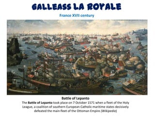 Galleass La Royale
                          France XVII century




                            Battle of Lepanto
The Battle of Lepanto took place on 7 October 1571 when a fleet of the Holy
League, a coalition of southern European Catholic maritime states decisively
        defeated the main fleet of the Ottoman Empire (Wikipedia)
 