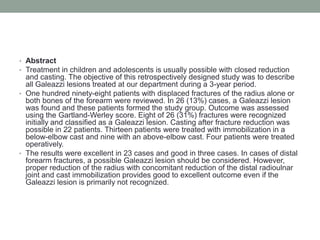 Abstract Treatment in children and adolescents is usually possible with closed reduction and casting. The objective of this retrospectively designed study was to describe all Galeazzi lesions treated at our department during a 3-year period. One hundred ninety-eight patients with displaced fractures of the radius alone or both bones of the forearm were reviewed. In 26 (13%) cases, a Galeazzi lesion was found and these patients formed the study group. Outcome was assessed using the Gartland-Werley score. Eight of 26 (31%) fractures were recognized initially and classified as a Galeazzi lesion. Casting after fracture reduction was possible in 22 patients. Thirteen patients were treated with immobilization in a below-elbow cast and nine with an above-elbow cast. Four patients were treated operatively. The results were excellent in 23 cases and good in three cases. In cases of distal forearm fractures, a possible Galeazzi lesion should be considered. However, proper reduction of the radius with concomitant reduction of the distal radioulnar joint and cast immobilization provides good to excellent outcome even if the Galeazzi lesion is primarily not recognized. 