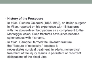 History of the ProcedureIn 1934, Ricardo Galeazzi (1866-1952), an Italian surgeon in Milan, reported on his experience with 18 fractures with the above-described pattern as a compliment to the Monteggia lesion. Such fractures have since become synonymous with his name. In 1941, Campbell termed the Galeazzi fracture the "fracture of necessity," because it necessitates surgical treatment; in adults, nonsurgical treatment of the injury results in persistent or recurrent dislocations of the distal ulna. 
