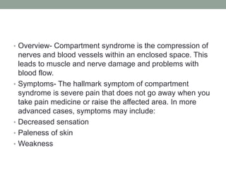 Overview- Compartment syndrome is the compression of nerves and blood vessels within an enclosed space. This leads to muscle and nerve damage and problems with blood flow.Symptoms- The hallmark symptom of compartment syndrome is severe pain that does not go away when you take pain medicine or raise the affected area. In more advanced cases, symptoms may include: Decreased sensationPaleness of skin Weakness