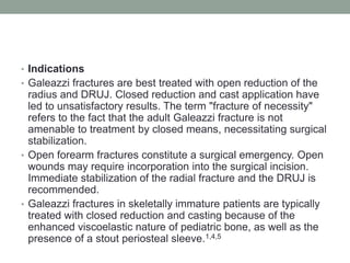 IndicationsGaleazzi fractures are best treated with open reduction of the radius and DRUJ. Closed reduction and cast application have led to unsatisfactory results. The term "fracture of necessity" refers to the fact that the adult Galeazzi fracture is not amenable to treatment by closed means, necessitating surgical stabilization. Open forearm fractures constitute a surgical emergency. Open wounds may require incorporation into the surgical incision. Immediate stabilization of the radial fracture and the DRUJ is recommended.Galeazzi fractures in skeletally immature patients are typically treated with closed reduction and casting because of the enhanced viscoelastic nature of pediatric bone, as well as the presence of a stout periosteal sleeve.1,4,5 