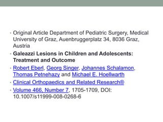 Original Article Department of Pediatric Surgery, Medical University of Graz, Auenbruggerplatz 34, 8036 Graz, Austria Galeazzi Lesions in Children and Adolescents: Treatment and Outcome Robert Eberl, Georg Singer, Johannes Schalamon, Thomas Petnehazy and Michael E. HoellwarthClinical Orthopaedics and Related Research®Volume 466, Number 7, 1705-1709, DOI: 10.1007/s11999-008-0268-6 