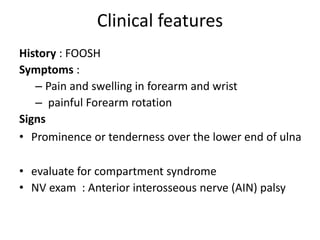 Clinical features
History : FOOSH
Symptoms :
– Pain and swelling in forearm and wrist
– painful Forearm rotation
Signs
• Prominence or tenderness over the lower end of ulna
• evaluate for compartment syndrome
• NV exam : Anterior interosseous nerve (AIN) palsy
 