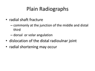 Plain Radiographs
• radial shaft fracture
– commonly at the junction of the middle and distal
third
– dorsal or volar angulation
• dislocation of the distal radioulnar joint
• radial shortening may occur
 