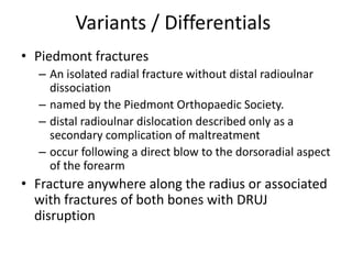 Variants / Differentials
• Piedmont fractures
– An isolated radial fracture without distal radioulnar
dissociation
– named by the Piedmont Orthopaedic Society.
– distal radioulnar dislocation described only as a
secondary complication of maltreatment
– occur following a direct blow to the dorsoradial aspect
of the forearm
• Fracture anywhere along the radius or associated
with fractures of both bones with DRUJ
disruption
 