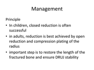 Management
Principle
• In children, closed reduction is often
successful
• in adults, reduction is best achieved by open
reduction and compression plating of the
radius
• important step is to restore the length of the
fractured bone and ensure DRUJ stability
 