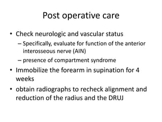 Post operative care
• Check neurologic and vascular status
– Specifically, evaluate for function of the anterior
interosseous nerve (AIN)
– presence of compartment syndrome
• Immobilize the forearm in supination for 4
weeks
• obtain radiographs to recheck alignment and
reduction of the radius and the DRUJ
 