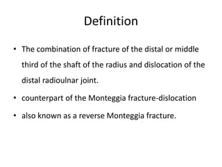Definition
• The combination of fracture of the distal or middle
third of the shaft of the radius and dislocation of the
distal radioulnar joint.
• counterpart of the Monteggia fracture-dislocation
• also known as a reverse Monteggia fracture.
 