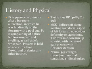  Pt is 31yom who presents        T 98.4 P 94 BP 140/85 O2
  after a bar room                 99%
  altercation, in which he        MSK- diffuse soft tissue
  was hit directly on the          swelling over dorsal aspect
  forearm with a pool cue. Pt      of left forearm, no obvious
  is complaining of diffuse        deformity or lacerations.
  left forearm pain and            TTP over mid-forearm up
  swelling, as well as left        to wrist, with increased
  wrist pain. Pt’s arm is held     pain at wrist with
  at side with elbow               flexion/extension
  flexed, and pt denies any       Neuro- 5/5 strength
  other injuries.
                                   throughout, normal
                                   sensation, 2+ distal pulses
 