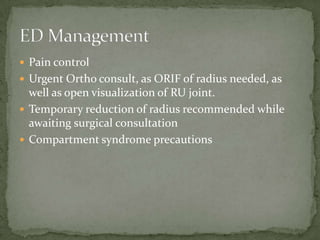  Pain control
 Urgent Ortho consult, as ORIF of radius needed, as
  well as open visualization of RU joint.
 Temporary reduction of radius recommended while
  awaiting surgical consultation
 Compartment syndrome precautions
 