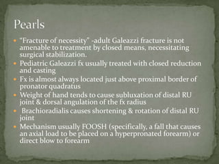  “Fracture of necessity" -adult Galeazzi fracture is not
    amenable to treatment by closed means, necessitating
    surgical stabilization.
   Pediatric Galeazzi fx usually treated with closed reduction
    and casting
   Fx is almost always located just above proximal border of
    pronator quadratus
   Weight of hand tends to cause subluxation of distal RU
    joint & dorsal angulation of the fx radius
    Brachioradialis causes shortening & rotation of distal RU
    joint
   Mechanism usually FOOSH (specifically, a fall that causes
    an axial load to be placed on a hyperpronated forearm) or
    direct blow to forearm
 