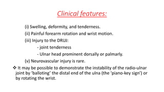 Clinical features:
(i) Swelling, deformity, and tenderness.
(ii) Painful forearm rotation and wrist motion.
(iii) Injury to the DRUJ:
- joint tenderness
- Ulnar head prominent dorsally or palmarly.
(v) Neurovascular injury is rare.
 It may be possible to demonstrate the instability of the radio-ulnar
joint by ‘balloting’ the distal end of the ulna (the ‘piano-key sign’) or
by rotating the wrist.
 