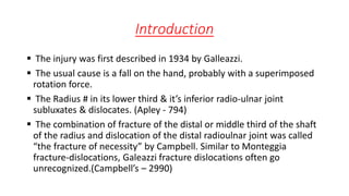 Introduction
 The injury was first described in 1934 by Galleazzi.
 The usual cause is a fall on the hand, probably with a superimposed
rotation force.
 The Radius # in its lower third & it’s inferior radio-ulnar joint
subluxates & dislocates. (Apley - 794)
 The combination of fracture of the distal or middle third of the shaft
of the radius and dislocation of the distal radioulnar joint was called
“the fracture of necessity” by Campbell. Similar to Monteggia
fracture-dislocations, Galeazzi fracture dislocations often go
unrecognized.(Campbell’s – 2990)
 