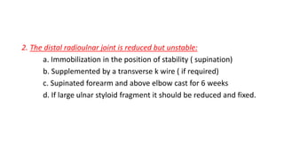 2. The distal radioulnar joint is reduced but unstable:
a. Immobilization in the position of stability ( supination)
b. Supplemented by a transverse k wire ( if required)
c. Supinated forearm and above elbow cast for 6 weeks
d. If large ulnar styloid fragment it should be reduced and fixed.
 
